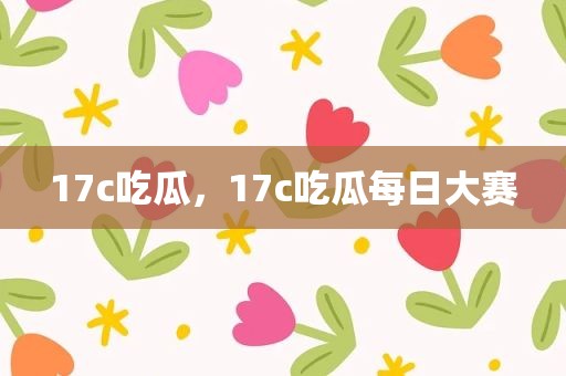 17c吃瓜，17c吃瓜每日大赛