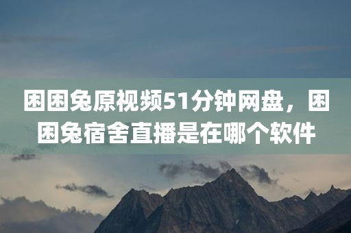 困困兔原视频51分钟网盘，困困兔宿舍直播是在哪个软件
