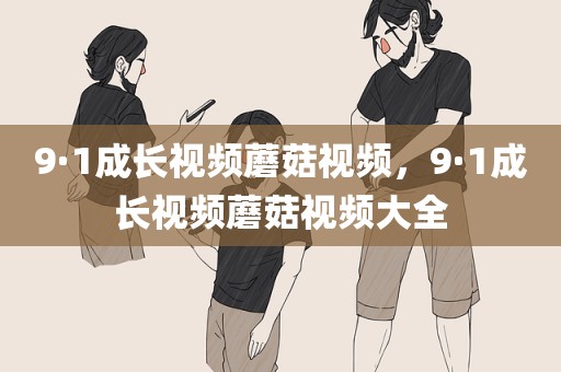 9·1成长视频蘑菇视频，9·1成长视频蘑菇视频大全