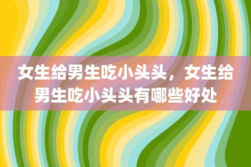 女生给男生吃小头头，女生给男生吃小头头有哪些好处