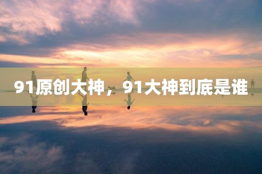 91原创大神，91大神到底是谁