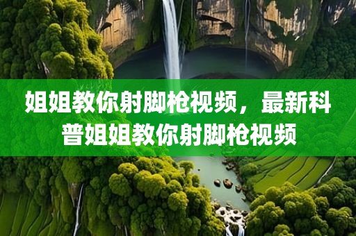 姐姐教你射脚枪视频，最新科普姐姐教你射脚枪视频