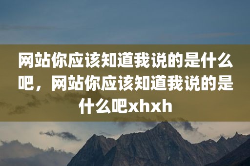 网站你应该知道我说的是什么吧，网站你应该知道我说的是什么吧xhxh