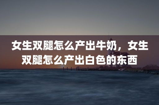 女生双腿怎么产出牛奶，女生双腿怎么产出白色的东西