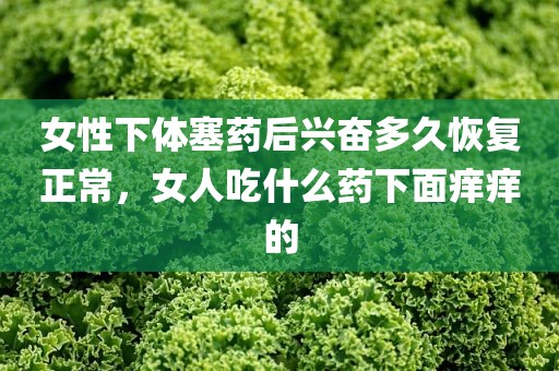 女性下体塞药后兴奋多久恢复正常，女人吃什么药下面痒痒的