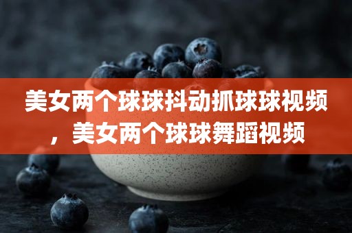 美女两个球球抖动抓球球视频，美女两个球球舞蹈视频