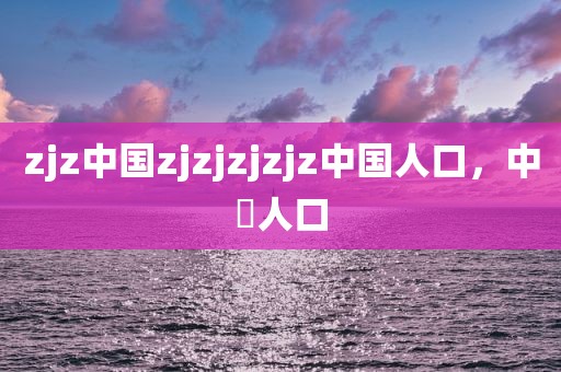 zjz中国zjzjzjzjz中国人口，中囯人口
