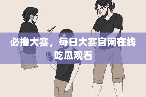 必撸大赛，每日大赛官网在线吃瓜观看