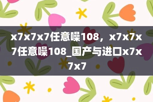 x7x7x7任意噪108，x7x7x7任意噪108_国产与进口x7x7x7