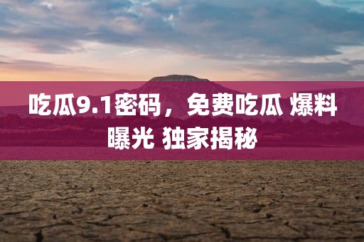 吃瓜9.1密码，免费吃瓜 爆料曝光 独家揭秘