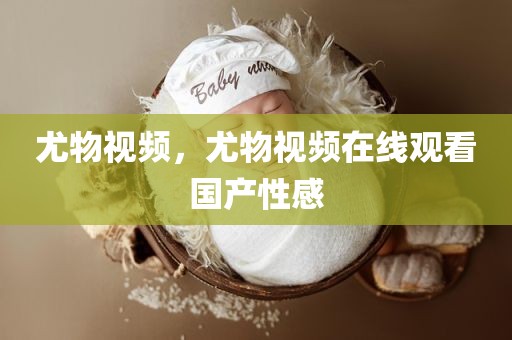 尤物视频，尤物视频在线观看国产性感