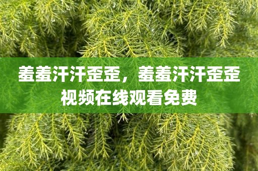 羞羞汗汗歪歪，羞羞汗汗歪歪视频在线观看免费