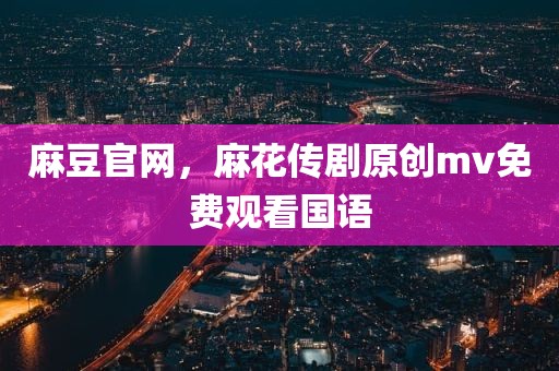 麻豆官网，麻花传剧原创mv免费观看国语
