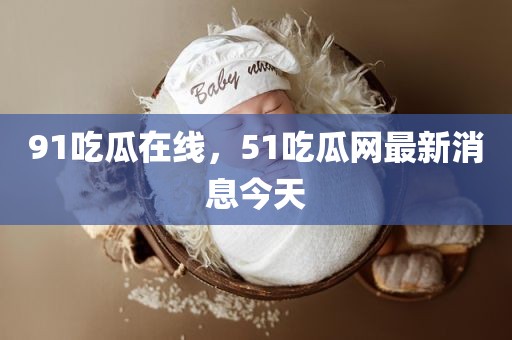 91吃瓜在线，51吃瓜网最新消息今天