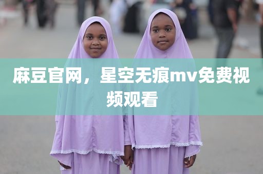 麻豆官网，星空无痕mv免费视频观看