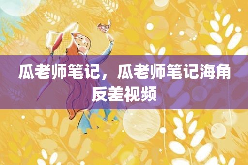 瓜老师笔记，瓜老师笔记海角反差视频
