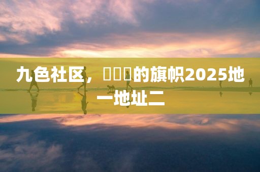 九色社区，逹葢薾的旗帜2025地一地址二
