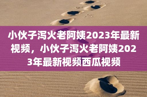 小伙子泻火老阿姨2023年最新视频，小伙子泻火老阿姨2023年最新视频西瓜视频