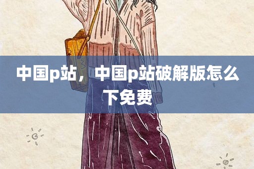 中国p站，中国p站破解版怎么下免费