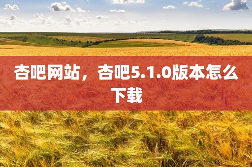 杏吧网站，杏吧5.1.0版本怎么下载