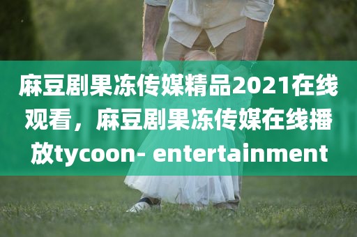 麻豆剧果冻传媒精品2021在线观看，麻豆剧果冻传媒在线播放tycoon- entertainment