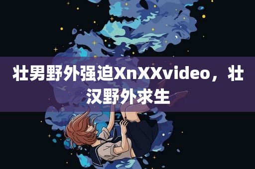 壮男野外强迫XnXXvideo，壮汉野外求生