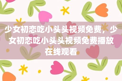 少女初恋吃小头头视频免费，少女初恋吃小头头视频免费播放在线观看