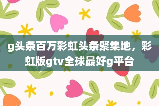 g头条百万彩虹头条聚集地，彩虹版gtv全球最好g平台