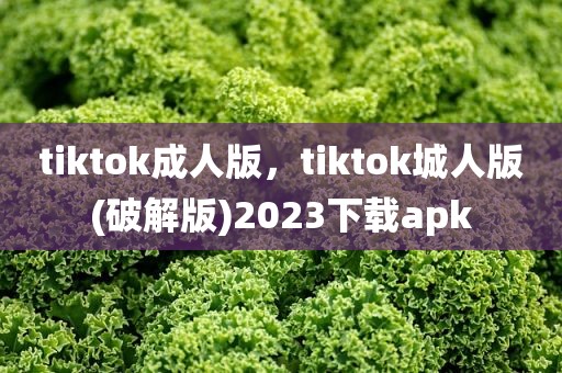 tiktok成人版，tiktok城人版(破解版)2023下载apk