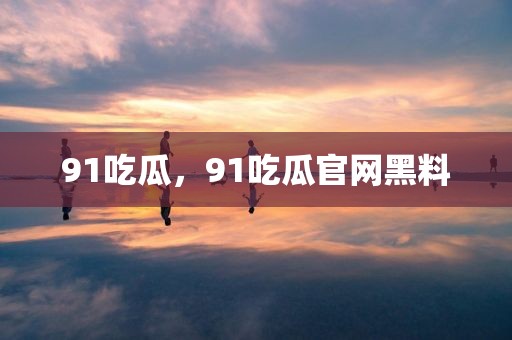 91吃瓜，91吃瓜官网黑料