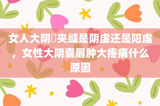 女人大阴脣夹缝是阴虚还是阳虚，女性大阴囊唇肿大疼痛什么原因