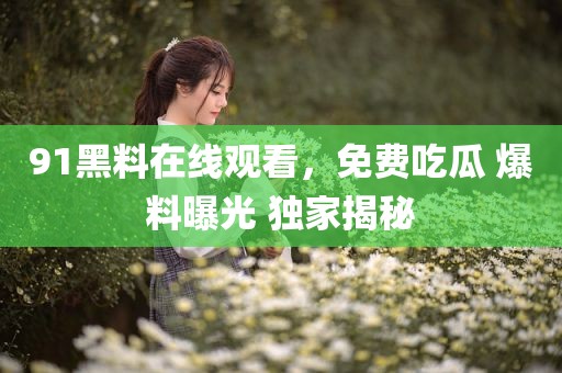 91黑料在线观看，免费吃瓜 爆料曝光 独家揭秘