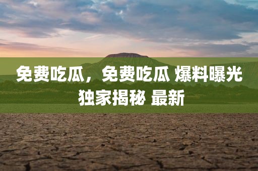 免费吃瓜，免费吃瓜 爆料曝光 独家揭秘 最新