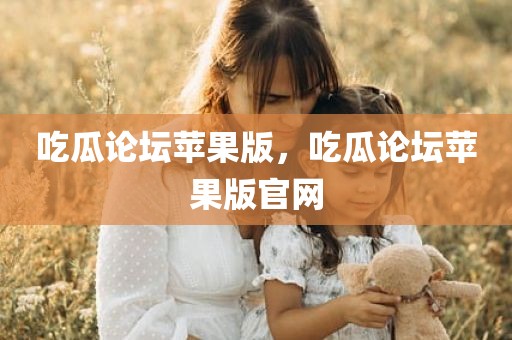 吃瓜论坛苹果版，吃瓜论坛苹果版官网