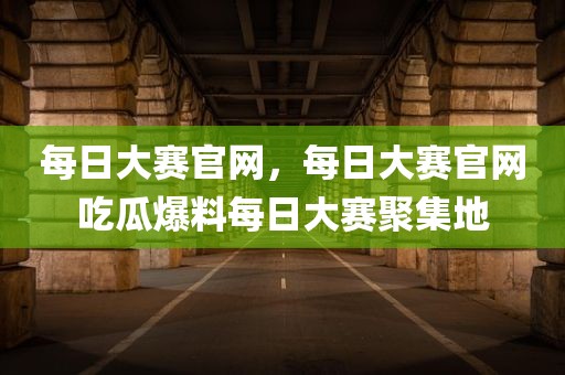 每日大赛官网，每日大赛官网吃瓜爆料每日大赛聚集地
