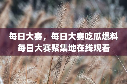 每日大赛，每日大赛吃瓜爆料每日大赛聚集地在线观看