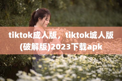 tiktok成人版，tiktok城人版(破解版)2023下载apk