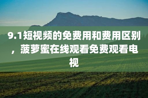 9.1短视频的免费用和费用区别，菠萝蜜在线观看免费观看电视