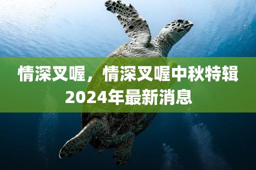 情深叉喔，情深叉喔中秋特辑2024年最新消息