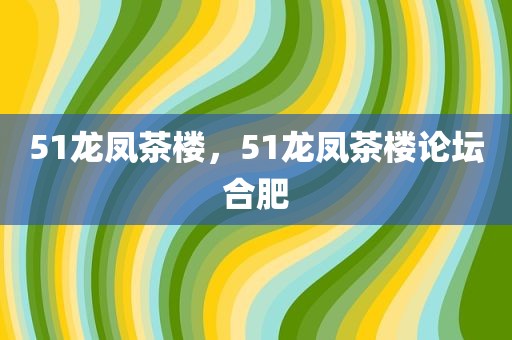 51龙凤茶楼，51龙凤茶楼论坛合肥
