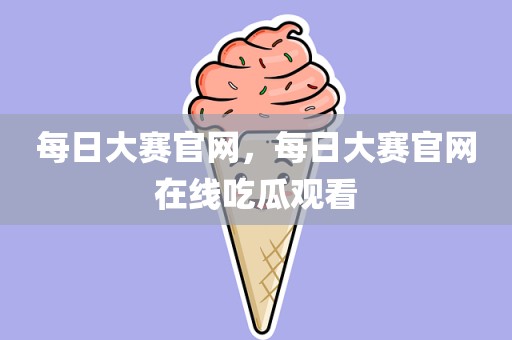 每日大赛官网，每日大赛官网在线吃瓜观看