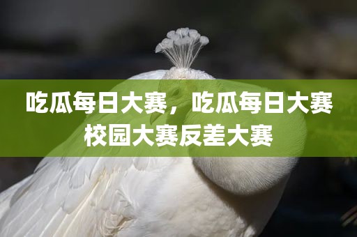 吃瓜每日大赛，吃瓜每日大赛校园大赛反差大赛
