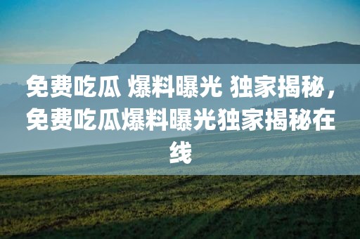 免费吃瓜 爆料曝光 独家揭秘，免费吃瓜爆料曝光独家揭秘在线