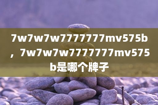 7w7w7w7777777mv575b，7w7w7w7777777mv575b是哪个牌子