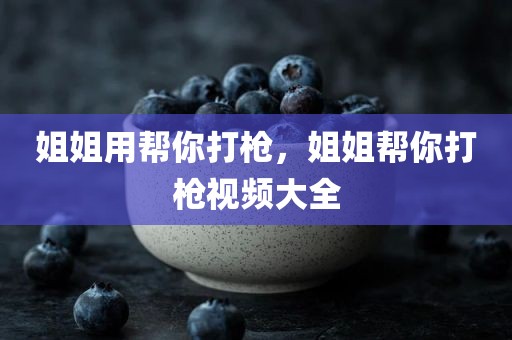 姐姐用帮你打枪，姐姐帮你打枪视频大全