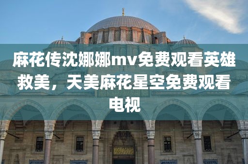 麻花传沈娜娜mv免费观看英雄救美，天美麻花星空免费观看电视