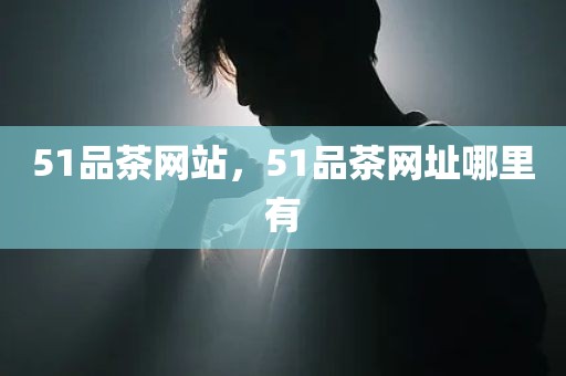 51品茶网站，51品茶网址哪里有