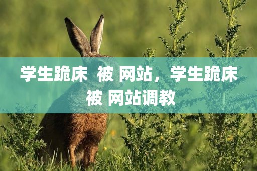学生跪床  被 网站，学生跪床 被 网站调教