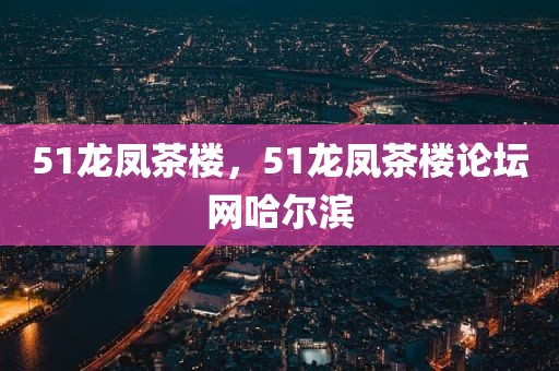 51龙凤茶楼，51龙凤茶楼论坛网哈尔滨