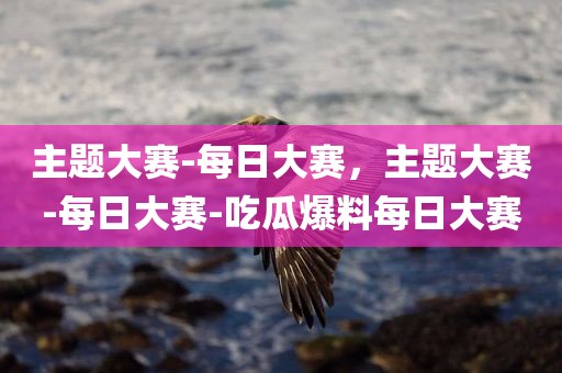 主题大赛-每日大赛，主题大赛-每日大赛-吃瓜爆料每日大赛